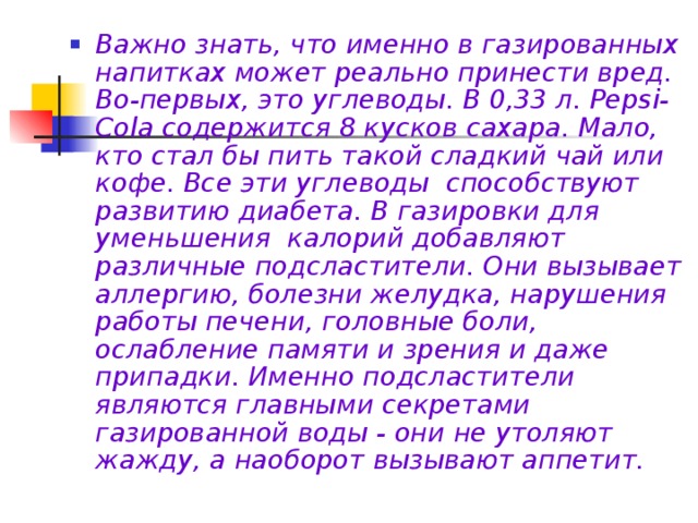 Важно знать, что именно в газированных напитках может реально принести вред. Во-первых, это углеводы. В 0,33 л. Pepsi-Cola содержится 8 кусков сахара. Мало, кто стал бы пить такой сладкий чай или кофе. Все эти углеводы способствуют развитию диабета. В газировки для уменьшения калорий добавляют различные подсластители. Они вызывает аллергию, болезни желудка, нарушения работы печени, головные боли, ослабление памяти и зрения и даже припадки. Именно подсластители являются главными секретами газированной воды - они не утоляют жажду, а наоборот вызывают аппетит.