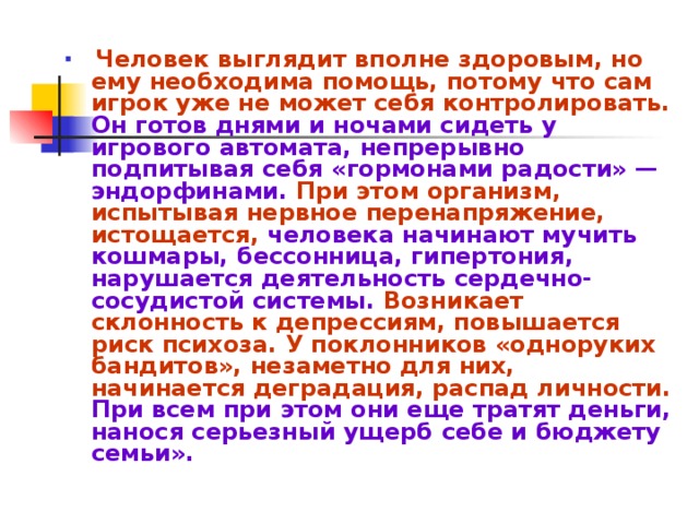 Человек выглядит вполне здоровым, но ему необходима помощь, потому что сам игрок уже не может себя контролировать. Он готов днями и ночами сидеть у игрового автомата, непрерывно подпитывая себя «гормонами радости» — эндорфинами. При этом организм, испытывая нервное перенапряжение, истощается, человека начинают мучить кошмары, бессонница, гипертония, нарушается деятельность сердечно-сосудистой системы. Возникает склонность к депрессиям, повышается риск психоза. У поклонников «одноруких бандитов», незаметно для них, начинается деградация, распад личности. При всем при этом они еще тратят деньги, нанося серьезный ущерб себе и бюджету семьи».