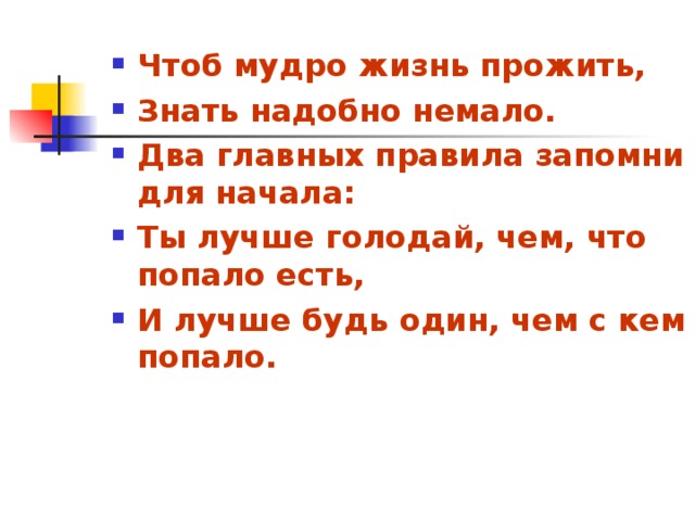 Чтоб мудро жизнь прожить, Знать надобно немало. Два главных правила запомни для начала: Ты лучше голодай, чем, что попало есть, И лучше будь один, чем с кем попало.