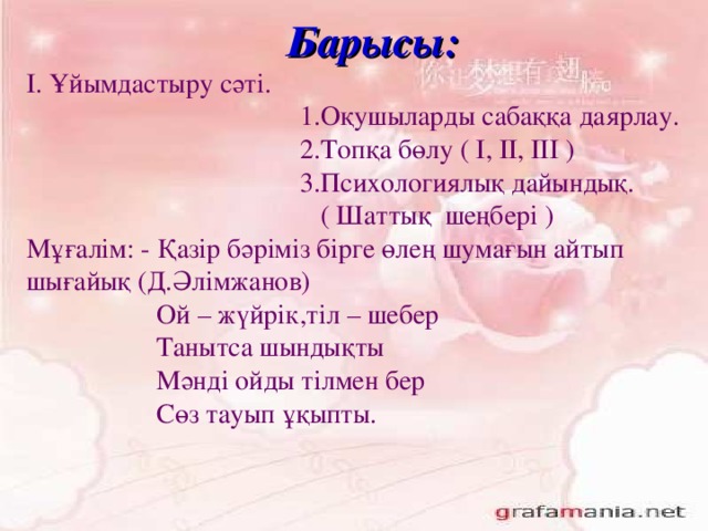 Барысы : І. Ұйымдастыру сәті.  1.Оқушыларды сабаққа даярлау.  2.Топқа бөлу ( І, ІІ, ІІІ )  3.Психологиялық дайындық.  ( Шаттық шеңбері ) Мұғалім: - Қазір бәріміз бірге өлең шумағын айтып шығайық (Д.Әлімжанов)  Ой – жүйрік,тіл – шебер  Танытса шындықты  Мәнді ойды тілмен бер  Сөз тауып ұқыпты.