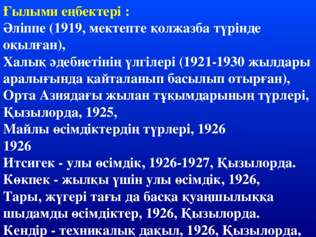 Ғылыми еңбектері : Әліппе (1919, мектепте қолжазба түрінде оқылған), Халық әдебиетінің үлгілері (1921-1930 жылдары аралығында қайталанып басылып отырған), Орта Азиядағы жылан тұқымдарының түрлері, Қызылорда, 1925, Майлы өсімдіктердің түрлері, 1926 1926 Итсигек - улы өсімдік, 1926-1927, Қызылорда. Көкпек - жылқы үшін улы өсімдік, 1926, Тары, жүгері тағы да басқа қуаңшылыққа шыдамды өсімдіктер, 1926, Қызылорда. Кендір - техникалық дақыл, 1926, Қызылорда,