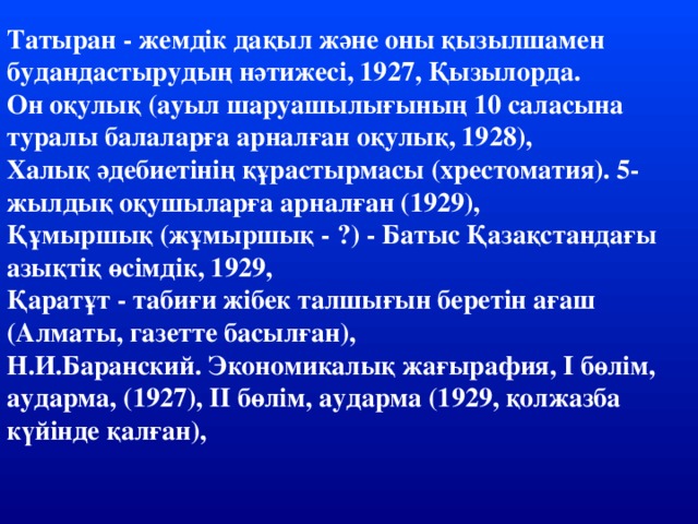 Татыран - жемдік дақыл және оны қызылшамен будандастырудың нәтижесі, 1927, Қызылорда. Он оқулық (ауыл шаруашылығының 10 саласына туралы балаларға арналған оқулық, 1928), Халық әдебиетінің құрастырмасы (хрестоматия). 5-жылдық оқушыларға арналған (1929), Құмыршық (жұмыршық - ?) - Батыс Қазақстандағы азықтіқ өсімдік, 1929, Қаратұт - табиғи жібек талшығын беретін ағаш (Алматы, газетте басылған), Н.И.Баранский. Экономикалық жағырафия, І бөлім, аударма, (1927), ІІ бөлім, аударма (1929, қолжазба күйінде қалған),