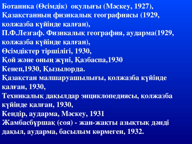 Ботаника (Өсімдік)  оқулығы (Мәскеу, 1927), Қазақстанның физикалық географиясы (1929, қолжазба күйінде қалған), П.Ф.Лезгаф. Физикалық география, аударма(1929, қолжазба күйінде қалған), Өсімдіктер тіршілігі, 1930, Қой және оның жүні, Қазбаспа,1930 Кенеп,1930, Қызылорда. Қазақстан малшаруашылығы, қолжазба күйінде қалған, 1930, Техникалық дақылдар энциклопедиясы, қолжазба күйінде қалған, 1930, Кендір, аударма, Мәскеу, 1931 Жамбасбұршақ (соя) - жан-жақты азықтық дәнді дақыл, аударма, басылым көрмеген, 1932.