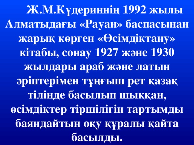 Ж.М.Күдериннің 1992 жылы Алматыдағы «Рауан» баспасынан жарық көрген «Өсімдіктану» кітабы, сонау 1927 және 1930 жылдары араб және латын әріптерімен тұңғыш рет қазақ тілінде басылып шыққан, өсімдіктер тіршілігін тартымды баяндайтын оқу құралы қайта басылды.