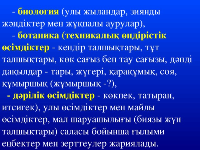 - биология  (улы жыландар, зиянды жәндіктер мен жұқпалы аурулар),  - ботаника (техникалық өндірістік өсімдіктер - кендір талшықтары, тұт талшықтары, көк сағыз бен тау сағызы, дәнді дақылдар - тары, жүгері, қарақұмық, соя, құмыршық (жұмыршық -?),  - дәрілік өсімдіктер - көкпек, татыран, итсигек), улы өсімдіктер мен майлы өсімдіктер, мал шаруашылығы (биязы жүн талшықтары) саласы бойынша ғылыми еңбектер мен зерттеулер жариялады.