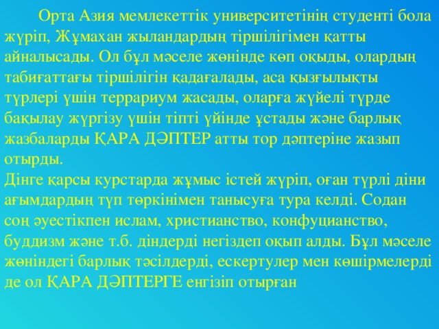 Орта Азия мемлекеттік университетінің студенті бола жүріп, Жұмахан жыландардың тіршілігімен қатты айналысады. Ол бұл мәселе жөнінде көп оқыды, олардың табиғаттағы тіршілігін қадағалады, аса қызғылықты түрлері үшін террариум жасады, оларға жүйелі түрде бақылау жүргізу үшін тіпті үйінде ұстады және барлық жазбаларды ҚАРА ДӘПТЕР атты тор дәптеріне жазып отырды. Дінге қарсы курстарда жұмыс істей жүріп, оған түрлі діни ағымдардың түп төркінімен танысуға тура келді. Содан соң әуестікпен ислам, христианство, конфуцианство, буддизм және т.б. діндерді негіздеп оқып алды. Бұл мәселе жөніндегі барлық тәсілдерді, ескертулер мен көшірмелерді де ол ҚАРА ДӘПТЕРГЕ енгізіп отырған