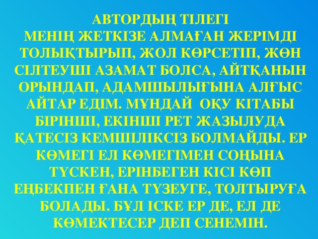 АВТОРДЫҢ ТІЛЕГІ МЕНІҢ ЖЕТКІЗЕ АЛМАҒАН ЖЕРІМДІ ТОЛЫҚТЫРЫП, ЖОЛ КӨРСЕТІП, ЖӨН СІЛТЕУШІ АЗАМАТ БОЛСА, АЙТҚАНЫН ОРЫНДАП, АДАМШЫЛЫҒЫНА АЛҒЫС АЙТАР ЕДІМ. МҰНДАЙ ОҚУ КІТАБЫ БІРІНШІ, ЕКІНШІ РЕТ ЖАЗЫЛУДА ҚАТЕСІЗ КЕМШІЛІКСІЗ БОЛМАЙДЫ. ЕР КӨМЕГІ ЕЛ КӨМЕГІМЕН СОҢЫНА ТҮСКЕН, ЕРІНБЕГЕН КІСІ КӨП ЕҢБЕКПЕН ҒАНА ТҮЗЕУГЕ, ТОЛТЫРУҒА БОЛАДЫ. БҰЛ ІСКЕ ЕР ДЕ, ЕЛ ДЕ КӨМЕКТЕСЕР ДЕП СЕНЕМІН.