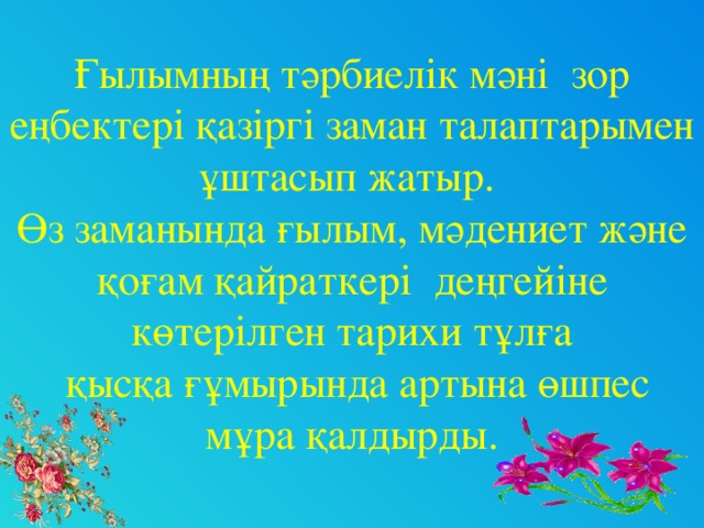 Ғылымның тәрбиелік мәні зор еңбектері қазіргі заман талаптарымен ұштасып жатыр. Өз заманында ғылым, мәдениет және қоғам қайраткері деңгейіне көтерілген тарихи тұлға  қысқа ғұмырында артына өшпес мұра қалдырды.