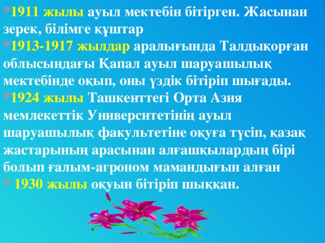 * 1911 жылы ауыл мектебін бітірген. Жасынан зерек, білімге құштар * 1913-1917 жылдар аралығында Талдықорған облысындағы Қапал ауыл шаруашылық мектебінде оқып, оны үздік бітіріп шығады. * 1924 жылы Ташкенттегі Орта Азия мемлекеттік Университетінің ауыл шаруашылық факультетіне оқуға түсіп, қазақ жастарының арасынан алғашқылардың бірі болып ғалым-агроном мамандығын алған * 1930 жылы оқуын бітіріп шыққан.