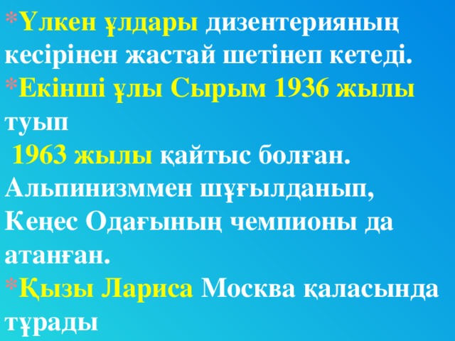 * Үлкен ұлдары дизентерияның кесірінен жастай шетінеп кетеді. * Екінші ұлы Сырым 1936 жылы туып  1963 жылы қайтыс болған. Альпинизммен шұғылданып, Кеңес Одағының чемпионы да атанған. * Қызы  Лариса  Москва қаласында тұрады