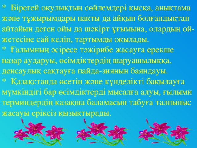 * Бірегей оқулықтың сөйлемдері қысқа, анықтама және тұжырымдары нақты да айқын болғандықтан айтайын деген ойы да шәкірт ұғымына, олардың ой-жетесіне сай келіп, тартымды оқылады. * Ғалымның әсіресе тәжірибе жасауға ерекше назар аударуы, өсімдіктердің шаруашылыққа, денсаулық сақтауға пайда-зиянын баяндауы. * Қазақстанда өсетін және күнделікті бақылауға мүмкіндігі бар өсімдіктерді мысалға алуы, ғылыми терминдердің қазақша баламасын табуға талпыныс жасауы еріксіз қызықтырады.