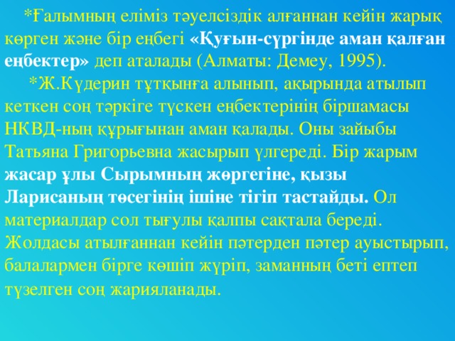 *Ғалымның еліміз тәуелсіздік алғаннан кейін жарық көрген және бір еңбегі «Қуғын-сүргінде аман қалған еңбектер» деп аталады (Алматы: Демеу, 1995).  *Ж.Күдерин тұтқынға алынып, ақырында атылып кеткен соң тәркіге түскен еңбектерінің біршамасы НКВД-ның құрығынан аман қалады. Оны зайыбы Татьяна Григорьевна жасырып үлгереді. Бір жарым жасар ұлы Сырымның жөргегіне, қызы Ларисаның төсегінің ішіне тігіп тастайды. Ол материалдар сол тығулы қалпы сақтала береді. Жолдасы атылғаннан кейін пәтерден пәтер ауыстырып, балалармен бірге көшіп жүріп, заманның беті ептеп түзелген соң жарияланады.