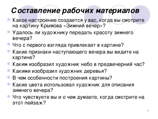 Составление рабочих материалов Какое настроение создается у вас, когда вы смотрите на картину Крымова «Зимний вечер»? Удалось ли художнику передать красоту зимнего вечера? Что с первого взгляда привлекает в картине? Какие признаки наступающего вечера вы видите на картине? Каким изобразил художник небо в предвечерний час? Какими изобразил художник деревья? В чем особенности построения картины? Какие цвета использовал художник для описания зимнего вечера? Что чувствуете вы и о чем думаете, когда смотрите на этот пейзаж?