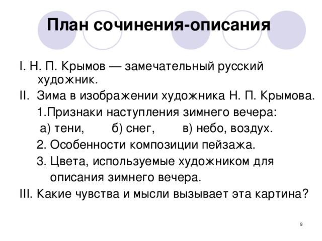 План сочинения-описания  I. Н. П. Крымов — замечательный русский художник. II . Зима в изображении художника Н. П. Крымова.  1. Признаки наступления зимнего вечера:  а) тени, б) снег, в) небо, воздух.  2. Особенности композиции пейзажа.  3. Цвета, используемые художником для    описания зимнего вечера. III . Какие чувства и мысли вызывает эта картина?