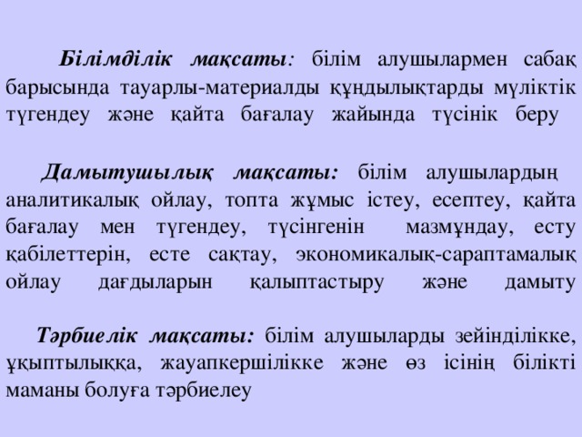 Білімділік мақсаты : білім алушылармен сабақ барысында тауарлы-материалды құңдылықтарды мүліктік түгендеу және қайта бағалау жайында түсінік беру    Дамытушылық мақсаты: білім алушылардың аналитикалық ойлау, топта жұмыс істеу, есептеу, қайта бағалау мен түгендеу, түсінгенін мазмұндау, есту қабілеттерін, есте сақтау, экономикалық-сараптамалық ойлау дағдыларын қалыптастыру және дамыту    Тәрбиелік мақсаты:  білім алушыларды зейінділікке, ұқыптылыққа, жауапкершілікке және өз ісінің білікті маманы болуға тәрбиелеу