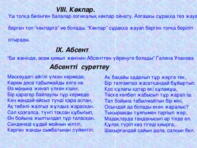 VIII . Көкпар. Үш топқа бөлінген балалар логикалық көкпар ойнату. Алғашқы сұраққа тез жауап берген топ “көкпарға” ие болады. “Көкпар” сұраққа жауап берген топқа беріліп отырады. IX . Абсент . “ Би жөнінде, әсем қимыл жөнінен Абсенттен үйренуге болады” Галина Уланова Абсентті суреттеу Мәскеудегі әйгілі үлкен көрмеде, Көрем десе табылмайды елге не. Өз маңына жинап үлкен кішіні, Бір қарагер байлаулы тұр кермеде. Кең маңдай-айсыз түнді қара аспан, Ақ төбелі-жалғыз жұлдыз жарасқан. Сәл қозғалса, түнгі тоқсан құбылып, Өн бойына жылтылдап тұр таласқан. Сәнденеді құдай мойнын иілтіп, Көрген жанды сымбатынан сүйентіп. Ақ бақайы қадалып тұр жерге тек, Бір талғампаз жасатқандай бұйыртып. Қос құлағы қатар екі құламұш, Төске көлбеп жабысып тұр жарап іш. Тал бойына табылмайтын бір міні, Осындай да болады екен жаралыс? Тықыршиды тұяғымен тарпып жер, Мадақтауда таңданысып әр тілде ел. Құлақ түріп көз тігеді қиырға, Шақырғандай сайын дала, салқын бел.