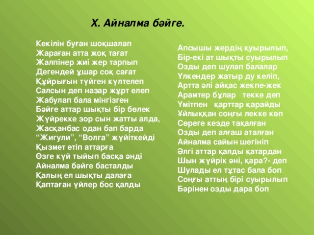 X . Айналма бәйге. Кекілін буған шоқшалап Жараған атта жоқ тағат Жалпінер жиі жер тарпып Дегендей ұшар соқ сағат Құйрығын түйген күлтелеп Салсын деп назар жұрт елеп Жабулап бала мінгізген Бәйге аттар шықты бір бөлек Жүйрекке зор сын жатты алда, Жасқанбас одан бап барда “ Жигули”, “Волга” жүйіткейді Қызмет етіп аттарға Өзге күй тыйып басқа әнді Айналма бәйге басталды Қалың ел шықты далаға Қаптаған үйлер бос қалды Апсышы жердің қуырылып, Бір-екі ат шықты суырылып Озды деп шулап балалар Үлкендер жатыр ду келіп, Артта әлі айқас жекпе-жек Арамтер бұлар текке деп Үмітпен қарттар қарайды Ұйлыққан соңғы лекке көп Сөреге кезде тақалған Озды деп алғаш аталған Айналма сайын шегініп Әлгі аттар қалды қатардан Шын жүйрік әні, қара?- деп Шулады ел тұтас бала боп Соңғы аттың бірі суырылып Бәрінен озды дара боп