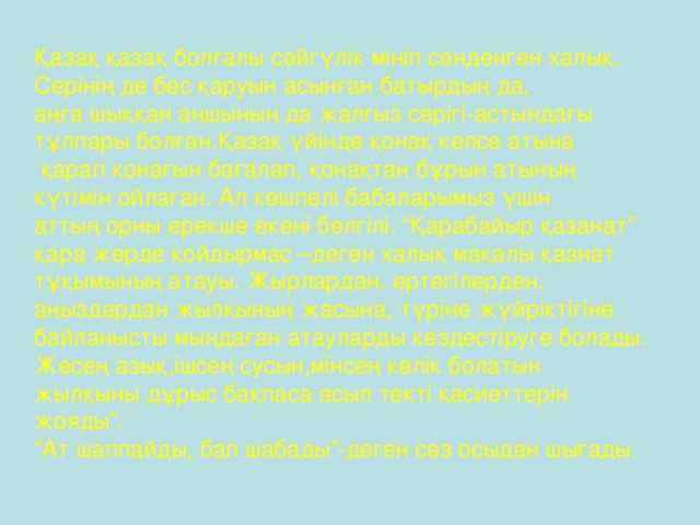 Қазақ қазақ болғалы сәйгүлік мініп сәнденген халық. Серінің де бес қаруын асынған батырдың да, аңға шыққан аңшының да жалғыз серігі-астындағы тұлпары болған.Қазақ үйінде қонақ келсе атына  қарап қонағын бағалап, қонақтан бұрын атының күтімін ойлаған. Ал көшпелі бабаларымыз үшін аттың орны ерекше екені белгілі. “Қарабайыр қазанат” қара жерде қойдырмас –деген халық мақалы қазнат тұқымының атауы. Жырлардан, ертегілерден, аңыздардан жылқының жасына, түріне жүйріктігіне байланысты мыңдаған атауларды кездестіруге болады. Жесең азық,ішсең сусын,мінсең көлік болатын жылқыны дұрыс бақпаса асыл текті қасиеттерін жояды”. “ Ат шаппайды, бап шабады”-деген сөз осыдан шығады.