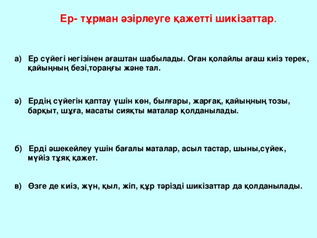 Ер- тұрман әзірлеуге қажетті шикізаттар . а) Ер сүйегі негізінен ағаштан шабылады. Оған қолайлы ағаш киіз терек,  қайыңның безі,тораңғы және тал. ә) Ердің сүйегін қаптау үшін көн, былғары, жарғақ, қайыңның тозы,  барқыт, шұға, масаты сияқты маталар қолданылады. б) Ерді әшекейлеу үшін бағалы маталар, асыл тастар, шыны,сүйек,  мүйіз тұяқ қажет. в) Өзге де киіз, жүн, қыл, жіп, құр тәрізді шикізаттар да қолданылады.