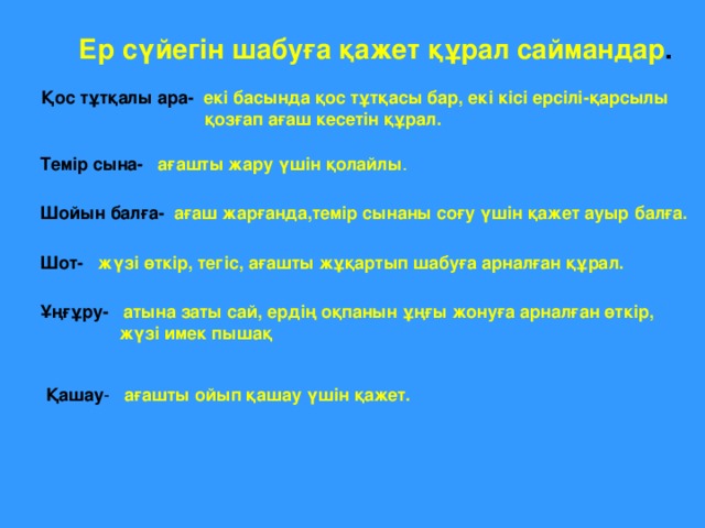 Ер сүйегін шабуға қажет құрал саймандар . Қос тұтқалы ара-  екі басында қос тұтқасы бар, екі кісі ерсілі-қарсылы  қозғап ағаш кесетін құрал. Темір сына-  ағашты жару үшін қолайлы . Шойын балға-  ағаш жарғанда,темір сынаны соғу үшін қажет ауыр балға. Шот-  жүзі өткір, тегіс, ағашты жұқартып шабуға арналған құрал. Ұңғұру-  атына заты сай, ердің оқпанын ұңғы жонуға арналған өткір,  жүзі имек пышақ Қашау - ағашты ойып қашау үшін қажет.