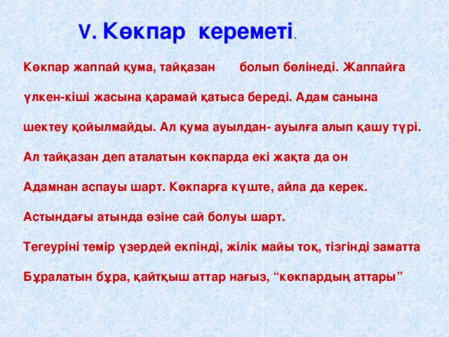 V . Көкпар кереметі . Көкпар жаппай қума, тайқазан болып бөлінеді. Жаппайға  үлкен-кіші жасына қарамай қатыса береді. Адам санына  шектеу қойылмайды. Ал қума ауылдан- ауылға алып қашу түрі.  Ал тайқазан деп аталатын көкпарда екі жақта да он  Адамнан аспауы шарт. Көкпарға күште, айла да керек.  Астындағы атында өзіне сай болуы шарт.  Тегеуріні темір үзердей екпінді, жілік майы тоқ, тізгінді заматта  Бұралатын бұра, қайтқыш аттар нағыз, “көкпардың аттары”