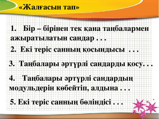 «Жалғасын тап» Бір – бірінен тек қана таңбалармен ажыратылатын сандар . . . 2. Екі теріс санның қосындысы . . . 3. Таңбалары әртүрлі сандарды қосу. . . Таңбалары әртүрлі сандардың модульдерін көбейтіп, алдына . . . 5. Екі теріс санның бөліндісі . . .