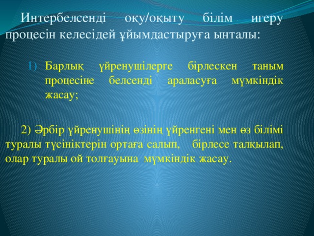 Интербелсенді оқу/оқыту білім игеру процесін келесідей ұйымдастыруға ынталы: Барлық үйренушілерге бірлескен таным процесіне белсенді араласуға мүмкіндік жасау; Барлық үйренушілерге бірлескен таным процесіне белсенді араласуға мүмкіндік жасау; Барлық үйренушілерге бірлескен таным процесіне белсенді араласуға мүмкіндік жасау;   2) Әрбір үйренушінің өзінің үйренгені мен өз  білімі туралы түсініктерін ортаға салып,  бірлесе талқылап, олар туралы ой толғауына  мүмкіндік жасау.