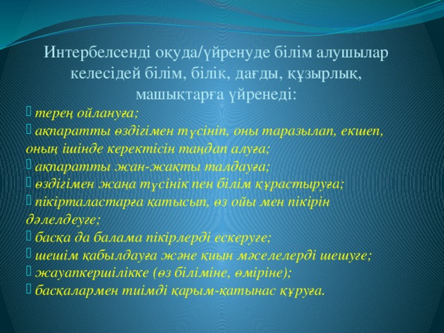 Интербелсенді оқуда/үйренуде білім алушылар келесідей білім, білік, дағды, құзырлық, машықтарға үйренеді:  терең ойлануға;  ақпаратты өздігімен түсініп, оны таразылап, екшеп, оның ішінде керектісін таңдап алуға;  ақпаратты жан-жақты талдауға;  өздігімен жаңа түсінік пен білім құрастыруға;  пікірталастарға қатысып, өз ойы мен пікірін дәлелдеуге;  басқа да балама пікірлерді ескеруге;  шешім қабылдауға және қиын мәселелерді шешуге;  жауапкершілікке (өз біліміне, өміріне);  басқалармен тиімді қарым-қатынас құруға.