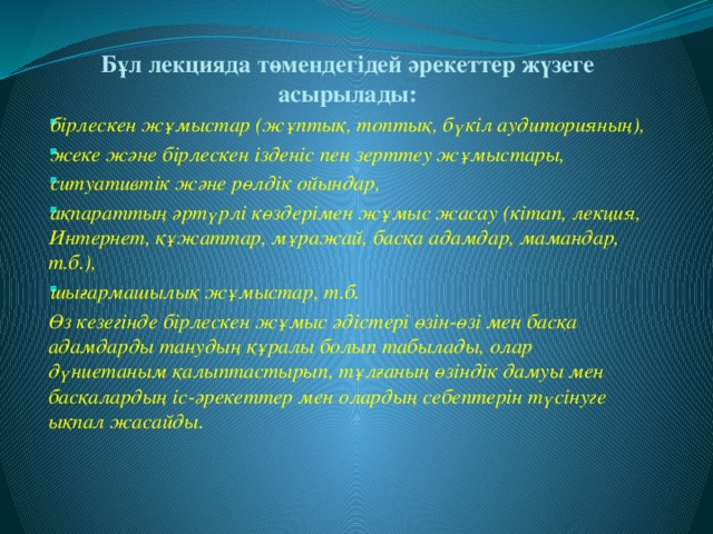 Бұл лекцияда төмендегідей әрекеттер жүзеге асырылады: бірлескен жұмыстар (жұптық, топтық, бүкіл аудиторияның), жеке және бірлескен ізденіс пен зерттеу жұмыстары, ситуативтік және рөлдік ойындар, ақпараттың әртүрлі көздерімен жұмыс жасау (кітап, лекция, Интернет, құжаттар, мұражай, басқа адамдар, мамандар, т.б.), шығармашылық жұмыстар, т.б. Өз кезегінде бірлескен жұмыс әдістері өзін-өзі мен басқа адамдарды танудың құралы болып табылады, олар дүниетаным қалыптастырып, тұлғаның өзіндік дамуы мен басқалардың іс-әрекеттер мен олардың себептерін түсінуге ықпал жасайды.  