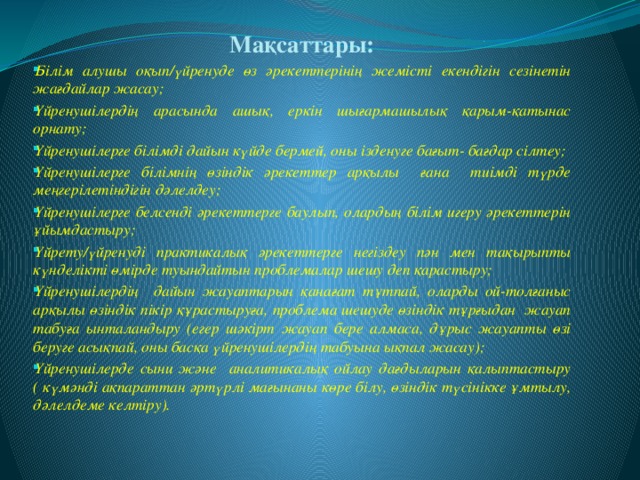 Мақсаттары: Білім алушы оқып/үйренуде өз әрекеттерінің жемісті екендігін сезінетін жағдайлар жасау; Үйренушілердің арасында ашық, еркін шығармашылық қарым-қатынас орнату; Үйренушілерге білімді дайын күйде бермей, оны ізденуге бағыт- бағдар сілтеу; Үйренушілерге білімнің өзіндік әрекеттер арқылы ғана тиімді түрде меңгерілетіндігін дәлелдеу; Үйренушілерге белсенді әрекеттерге баулып, олардың білім игеру әрекеттерін ұйымдастыру; Үйрету/үйренуді практикалық әрекеттерге негіздеу пән мен тақырыпты күнделікті өмірде туындайтын проблемалар шешу деп қарастыру; Үйренушілердің дайын жауаптарын қанағат тұтпай, оларды ой-толғаныс арқылы өзіндік пікір құрастыруға, проблема шешуде өзіндік тұрғыдан жауап табуға ынталандыру (егер шәкірт жауап бере алмаса, дұрыс жауапты өзі беруге асықпай, оны басқа үйренушілердің табуына ықпал жасау); Үйренушілерде сыни және аналитикалық ойлау дағдыларын қалыптастыру ( күмәнді ақпараттан әртүрлі мағынаны көре білу, өзіндік түсінікке ұмтылу, дәлелдеме келтіру).