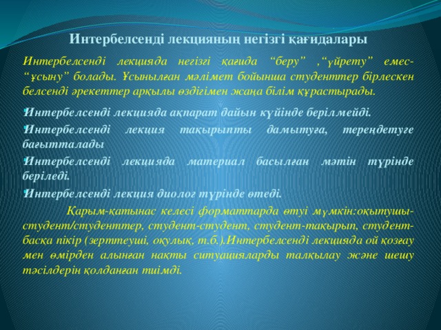   Интербелсенді лекцияның негізгі қағидалары  Интербелсенді лекцияда негізгі қағида “беру” ,“үйрету” емес- “ұсыну” болады. Ұсынылған мәлімет бойынша студенттер бірлескен белсенді әрекеттер арқылы өздігімен жаңа білім құрастырады.   Интербелсенді лекцияда ақпарат дайын күйінде берілмейді. Интербелсенді лекция тақырыпты дамытуға, тереңдетуге бағытталады Интербелсенді лекцияда материал басылған мәтін түрінде беріледі.  Интербелсенді лекция диолог түрінде өтеді.  Қарым-қатынас келесі форматтарда өтуі мүмкін:оқытушы-студент/студенттер, студент-студент, студент-тақырып, студент-басқа пікір (зерттеуші, оқулық, т.б.).Интербелсенді лекцияда ой қозғау мен өмірден алынған нақты ситуацияларды талқылау және шешу тәсілдерін қолданған тиімді.  