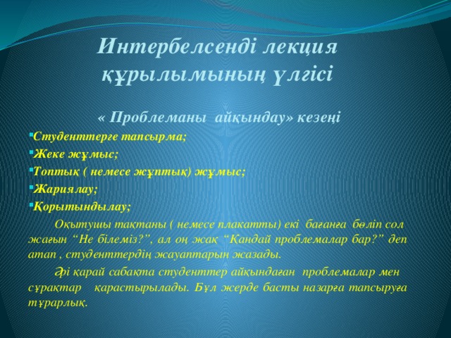 Интербелсенді лекция құрылымының үлгісі    « Проблеманы айқындау» кезеңі Студенттерге тапсырма; Жеке жұмыс; Топтық ( немесе жұптық) жұмыс; Жариялау; Қорытындылау;  Оқытушы тақтаны ( немесе плакатты) екі бағанға бөліп сол жағын “Не білеміз?”, ал оң жақ “Қандай проблемалар бар?” деп атап , студенттердің жауаптарын жазады.  Әрі қарай сабақта студенттер айқындаған проблемалар мен сұрақтар қарастырылады. Бұл жерде басты назарға тапсыруға тұрарлық.