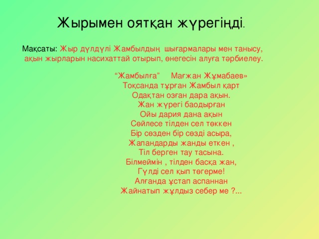 Жырымен оят қан жүрегіңді . Ма қ саты : Жыр д ү лдүлі Жамбылдың шығармалары мен танысу,  ақын жырларын насихаттай отырып, өнегесін алуға тәрбиелеу. “ Жамбылға” Мағжан Жұмабаев» Тоқсанда тұрған Жамбыл қарт Одақтан озған дара ақын. Жан жүрегі баодырған Ойы дария дана ақын Сөйлесе тілден сел төккен Бір сөзден бір сөзді асыра, Жапандарды жанды еткен , Тіл берген тау тасына. Білмеймін , тілден басқа жан, Гүлді сел қып төгерме! Алғанда ұстап аспаннан Жайнатып жұлдыз себер ме ?...