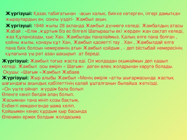 Жүргізуші:  Қазақ табиғатынан -ақын халық. биікке көтерген, ілгері дамытқан жыраулардың ең соңғы үздігі- Жамбыл ақын. Жүргізуші:  1846 жылы 28 ақпанда Жамбыл дүниеге келеді. Жамбалдың атасы Жабай : «Елім ,жұртым біз ес білгелі Шапырашты екі жерден жан сақтап келеді, жаз Құлансазды, қыс Хан, Жамбылды паналаймыз. Қалың елге пана болған , қойны жылы, қонауы құт Хан, Жамбыл қасиетті тау . Хан , Жамбылдай елге пана биік болсын немеремнің атын Жамбыл қойдым , - деп Ыстыбай немересінің құлағына үш рет азан шақырып ат береді. Жүргізуші:  Жамбыл тоғыз жаста еді. Ол молдадан оқымаймын деп қашып кетеді. Жамбыл осы өмірін « Шағым» деген өлең жолдрынан көруге болады.  Оқушы: «Шағым »Жамбыл Жабаев Жүргізуші: Жыр алыбы Жамбыл «Менің өмірім »атты шығармасында жастық шағындағы ақындық қабілеттінің қалай ұшталғанын былайша жеткізді. «Он үште ойнап жүрдім бала болып Өлеңге көңіл бөлдім алаң болып. Жасымнан тана мініп қозы бақтым, Еңбекті иемденгенде шама келіп. Қойшымен кеңес құрдым қыр басында Өлеңмен ермек болдым жолдасыма