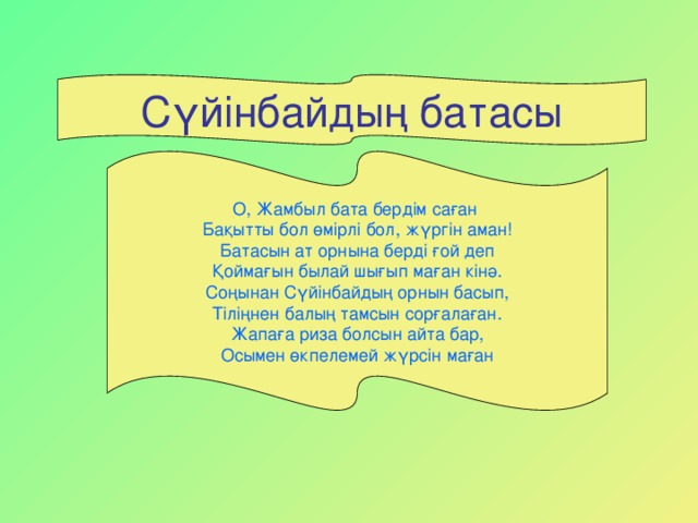 Сүйінбайдың батасы О, Жамбыл бата бердім саған Бақытты бол өмірлі бол, жүргін аман! Батасын ат орнына берді ғой деп Қоймағын былай шығып маған кінә. Соңынан Сүйінбайдың орнын басып, Тіліңнен балың тамсын сорғалаған. Жапаға риза болсын айта бар, Осымен өкпелемей жүрсін маған