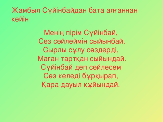 Жамбыл Сүйінбайдан бата алғаннан кейін Менің пірім Сүйінбай,  Сөз сөйлеймін сыйынбай. Сырлы сұлу сөздерді,  Маған тартқан сыйындай. Сүйінбай деп сөйлесем Сөз келеді бұрқырап, Қара дауыл құйындай.