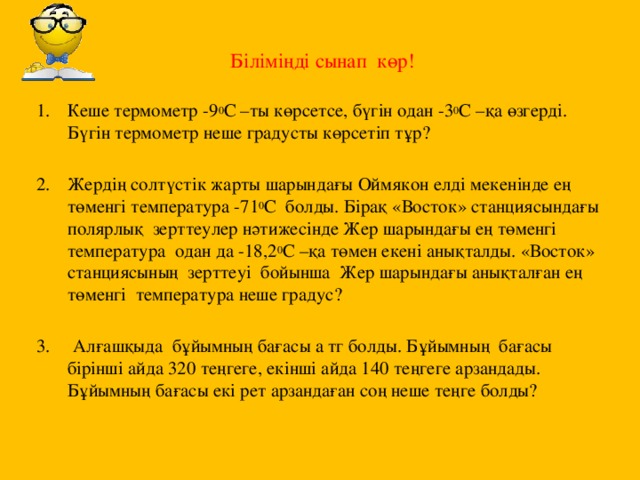 Біліміңді сынап көр!   Кеше термометр -9 0 С –ты көрсетсе, бүгін одан -3 0 С –қа өзгерді. Бүгін термометр неше градусты көрсетіп тұр? Жердің солтүстік жарты шарындағы Оймякон елді мекенінде ең төменгі температура -71 0 С болды. Бірақ «Восток» станциясындағы полярлық зерттеулер нәтижесінде Жер шарындағы ең төменгі температура одан да -18,2 0 С –қа төмен екені анықталды. «Восток» станциясының зерттеуі бойынша Жер шарындағы анықталған ең төменгі температура неше градус? 3. Алғашқыда бұйымның бағасы а тг болды. Бұйымның бағасы бірінші айда 320 теңгеге, екінші айда 140 теңгеге арзандады. Бұйымның бағасы екі рет арзандаған соң неше теңге болды?