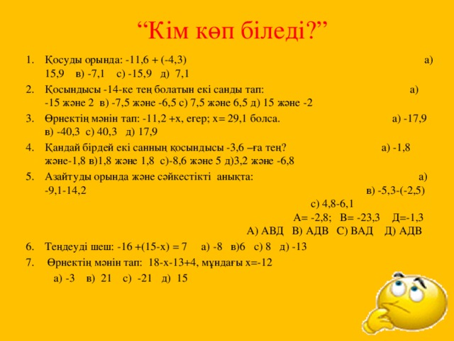 “ Кім көп біледі?” Қосуды орында: -11,6 + (-4,3) а) 15,9 в) -7,1 с) -15,9 д) 7,1 Қосындысы -14-ке тең болатын екі санды тап: а) -15 және 2 в) -7,5 және -6,5 с) 7,5 және 6,5 д) 15 және -2 Өрнектің мәнін тап: -11,2 +х, егер; х= 29,1 болса. а) -17,9 в) -40,3 с) 40,3 д) 17,9 Қандай бірдей екі санның қосындысы -3,6 –ға тең? а) -1,8 және-1,8 в)1,8 және 1,8 с)-8,6 және 5 д)3,2 және -6,8 Азайтуды орында және сәйкестікті анықта: а) -9,1-14,2 в) -5,3-(-2,5) с) 4,8-6,1 A= -2,8; B= -23,3 Д=-1,3 А) АВД В) АДВ С) ВАД Д) АДВ Теңдеуді шеш: -16 +(15-х) = 7 а) -8 в)6 с) 8 д) -13  Өрнектің мәнін тап: 18-х-13+4, мұндағы х=-12  а) -3 в) 21 с) -21 д) 15