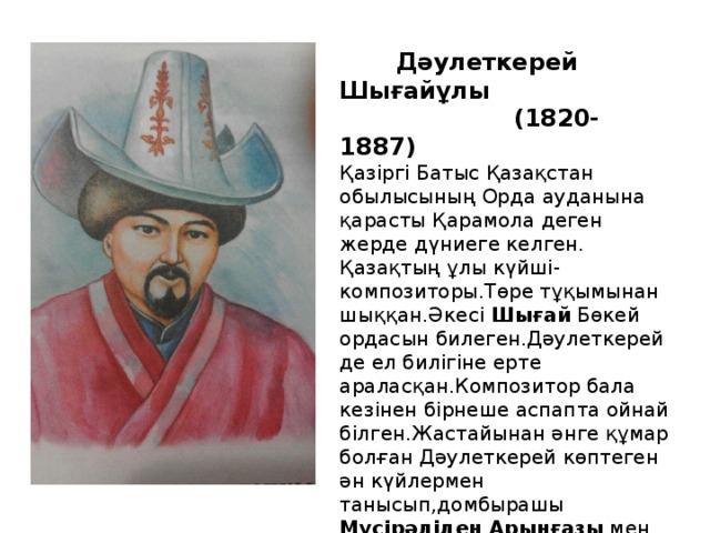 Дәулеткерей Шығайұлы  (1820-1887) Қазіргі Батыс Қазақстан обылысының Орда ауданына қарасты Қарамола деген жерде дүниеге келген. Қазақтың ұлы күйші-композиторы.Төре тұқымынан шыққан.Әкесі Шығай Бөкей ордасын билеген.Дәулеткерей де ел билігіне ерте араласқан.Композитор бала кезінен бірнеше аспапта ойнай білген.Жастайынан әнге құмар болған Дәулеткерей көптеген ән күйлермен танысып,домбырашы Мүсірәліден Арынғазы мен Жантөренің күйлерін үйренеді.Дәулеткерейдің күйлері терең мазмұнды.Оның Қыз  ақжелең,Құдаша,Қосалқа,Жігер,Топан,Көріғұлы- сынды күйлері бар.