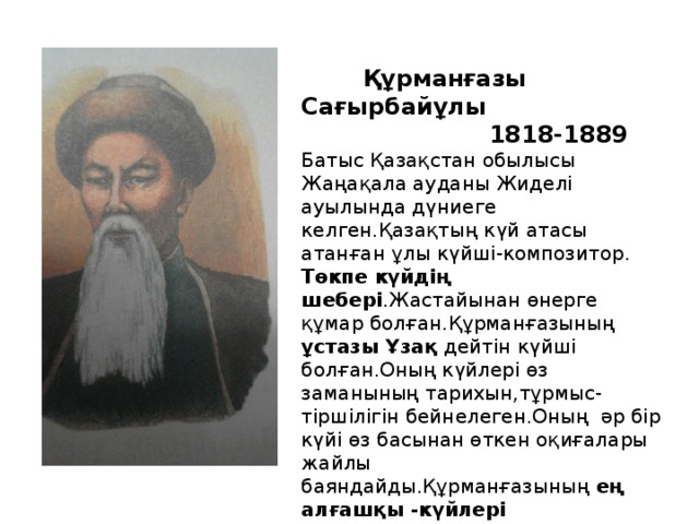 Құрманғазы Сағырбайұлы  1818-1889 Батыс Қазақстан обылысы Жаңақала ауданы Жиделі ауылында дүниеге келген.Қазақтың күй атасы атанған ұлы күйші-композитор. Төкпе күйдің  шебері .Жастайынан өнерге құмар болған.Құрманғазының ұстазы Ұзақ дейтін күйші болған.Оның күйлері өз заманының тарихын,тұрмыс-тіршілігін бейнелеген.Оның әр бір күйі өз басынан өткен оқиғалары жайлы баяндайды.Құрманғазының ең алғашқы -күйлері Кішкентай,Балбраун.Құрманғазының 80-ге жуық күйлері бар.Олар:Сарыарқа,Адай,Серпер,Алатау Т.Б.