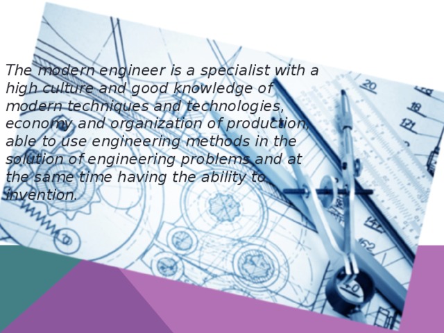 The modern engineer is a specialist with a high culture and good knowledge of modern techniques and technologies, economy and organization of production, able to use engineering methods in the solution of engineering problems and at the same time having the ability to invention.