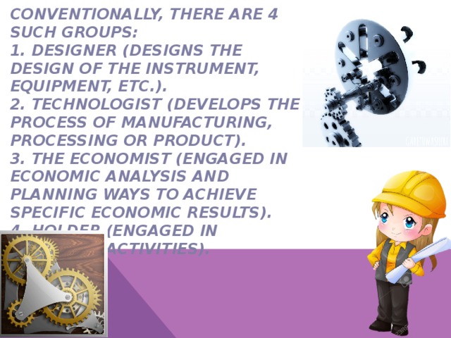 Conventionally, there are 4 such groups:  1. Designer (designs the design of the instrument, equipment, etc.).  2. Technologist (develops the process of manufacturing, processing or product).  3. The economist (engaged in economic analysis and planning ways to achieve specific economic results).  4. Holder (engaged in economic activities).