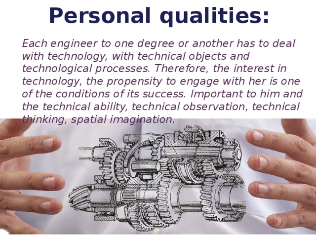 Personal qualities: Each engineer to one degree or another has to deal with technology, with technical objects and technological processes. Therefore, the interest in technology, the propensity to engage with her is one of the conditions of its success. Important to him and the technical ability, technical observation, technical thinking, spatial imagination.