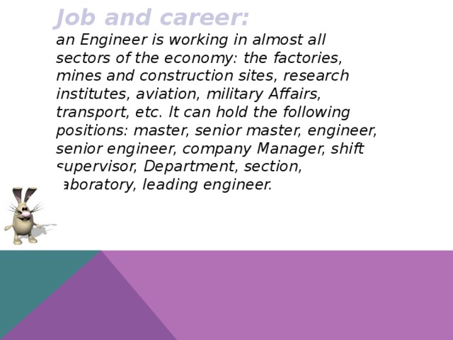 Job and career: an Engineer is working in almost all sectors of the economy: the factories, mines and construction sites, research institutes, aviation, military Affairs, transport, etc. It can hold the following positions: master, senior master, engineer, senior engineer, company Manager, shift supervisor, Department, section, laboratory, leading engineer.