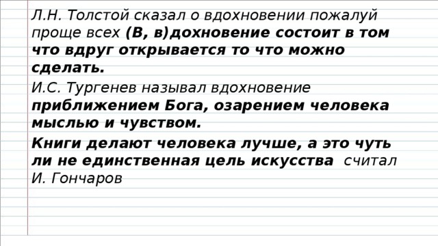 Л.Н. Толстой сказал о вдохновении пожалуй проще всех (В, в)дохновение состоит в том что вдруг открывается то что можно сделать. И.С. Тургенев называл вдохновение приближением Бога, озарением человека мыслью и чувством. Книги делают человека лучше, а это чуть ли не единственная цель искусства считал И. Гончаров