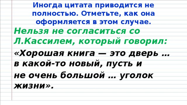 Иногда цитата приводится не полностью. Отметьте, как она оформляется в этом случае. Нельзя не согласиться со Л.Кассилем, который говорил: «Хорошая книга — это дверь … в какой-то новый, пусть и не очень большой … уголок жизни».