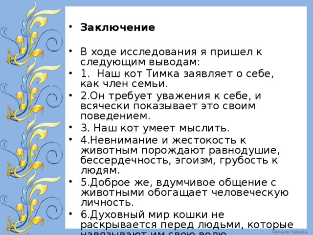 Заключение В ходе исследования я пришел к следующим выводам: 1. Наш кот Тимка заявляет о себе, как член семьи. 2.Он требует уважения к себе, и всячески показывает это своим поведением. 3. Наш кот умеет мыслить. 4.Невнимание и жестокость к животным порождают равнодушие, бессердечность, эгоизм, грубость к людям. 5.Доброе же, вдумчивое общение с животными обогащает человеческую личность. 6.Духовный мир кошки не раскрывается перед людьми, которые навязывают им свою волю.