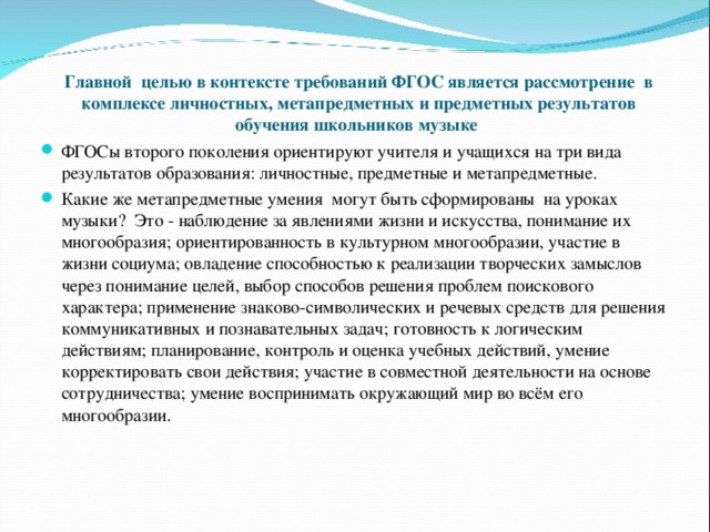 Главной целью в контексте требований ФГОС является  рассмотрение в комплексе личностных, метапредметных и предметных результатов обучения школьников музыке   ФГОСы второго поколения ориентируют учителя и учащихся на три вида результатов образования: личностные, предметные и метапредметные. Какие же метапредметные умения могут быть сформированы на уроках музыки? Это - наблюдение за явлениями жизни и искусства, понимание их многообразия; ориентированность в культурном многообразии, участие в жизни социума; овладение способностью к реализации творческих замыслов через понимание целей, выбор способов решения проблем поискового характера; применение знаково-символических и речевых средств для решения коммуникативных и познавательных задач; готовность к логическим действиям; планирование, контроль и оценка учебных действий, умение корректировать свои действия; участие в совместной деятельности на основе сотрудничества; умение воспринимать окружающий мир во всём его многообразии .