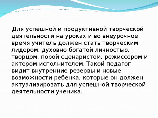 Для успешной и продуктивной творческой деятельности на уроках и во внеурочное время учитель должен стать творческим лидером, духовно-богатой личностью, творцом, порой сценаристом, режиссером и актером-исполнителем. Такой педагог видит внутренние резервы и новые возможности ребенка, которые он должен актуализировать для успешной творческой деятельности ученика.