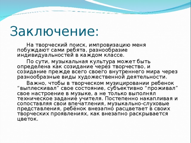 Заключение:  На творческий поиск, импровизацию меня побуждают сами ребята, разнообразие индивидуальностей в каждом классе.  По сути, музыкальная культура может быть определена как созидание через творчество, и созидание прежде всего своего внутреннего мира через разнообразные виды художественной деятельности.  Важно, чтобы в творческом музицировании ребенок “выплескивал” свое состояние, субъективно “проживал” свое настроение в музыке, а не только выполнял техническое задание учителя. Постепенно накапливая и сопоставляя свои впечатления, музыкально-слуховые представления, ребёнок внезапно расцветает в своих творческих проявлениях, как внезапно раскрывается цветок.  